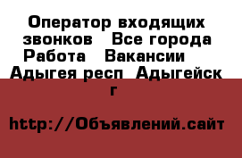  Оператор входящих звонков - Все города Работа » Вакансии   . Адыгея респ.,Адыгейск г.